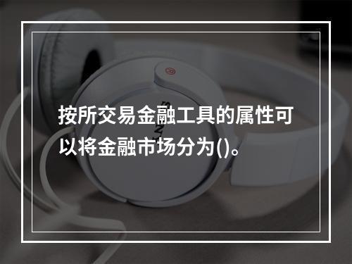 按所交易金融工具的属性可以将金融市场分为()。