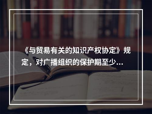 《与贸易有关的知识产权协定》规定，对广播组织的保护期至少应为