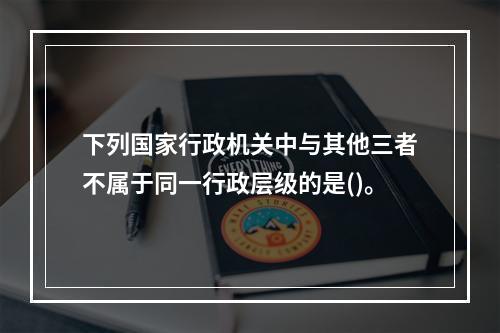 下列国家行政机关中与其他三者不属于同一行政层级的是()。