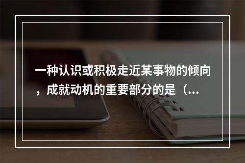 一种认识或积极走近某事物的倾向，成就动机的重要部分的是（）。