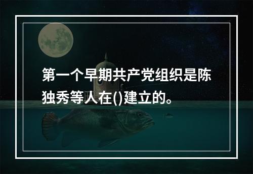 第一个早期共产党组织是陈独秀等人在()建立的。