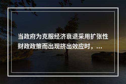 当政府为克服经济衰退采用扩张性财政政策而出现挤出效应时，可以