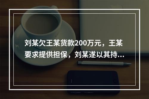 刘某欠王某货款200万元，王某要求提供担保，刘某遂以其持有的