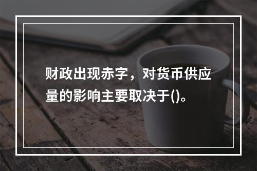 财政出现赤字，对货币供应量的影响主要取决于()。