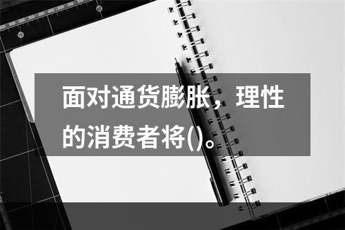 面对通货膨胀，理性的消费者将()。