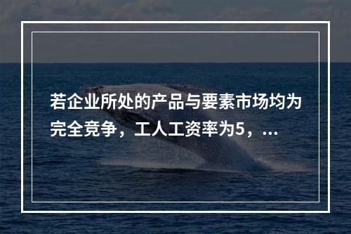 若企业所处的产品与要素市场均为完全竞争，工人工资率为5，边际