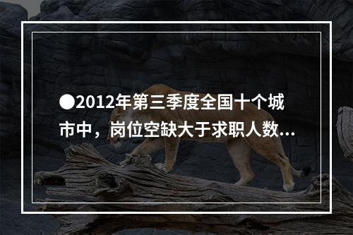 ●2012年第三季度全国十个城市中，岗位空缺大于求职人数缺口