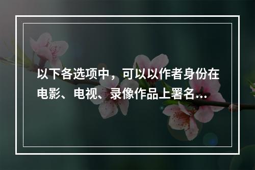 以下各选项中，可以以作者身份在电影、电视、录像作品上署名的是