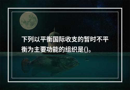 下列以平衡国际收支的暂时不平衡为主要功能的组织是()。