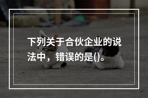 下列关于合伙企业的说法中，错误的是()。