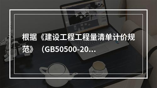 根据《建设工程工程量清单计价规范》（GB50500-2013