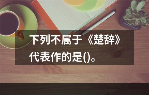 下列不属于《楚辞》代表作的是()。