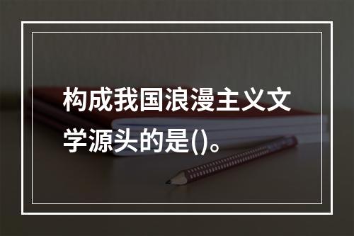 构成我国浪漫主义文学源头的是()。