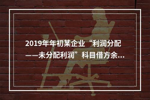 2019年年初某企业“利润分配——未分配利润”科目借方余额2