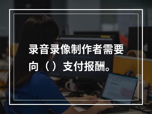 录音录像制作者需要向（ ）支付报酬。