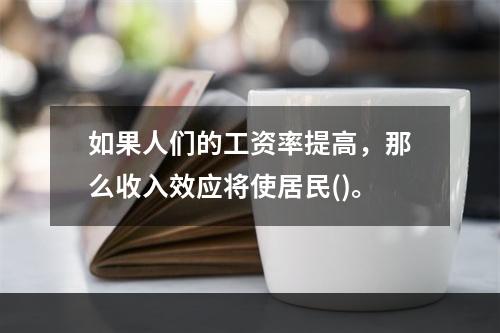 如果人们的工资率提高，那么收入效应将使居民()。