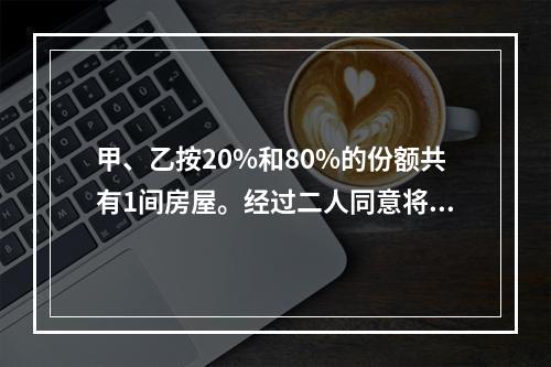 甲、乙按20%和80%的份额共有1间房屋。经过二人同意将房屋