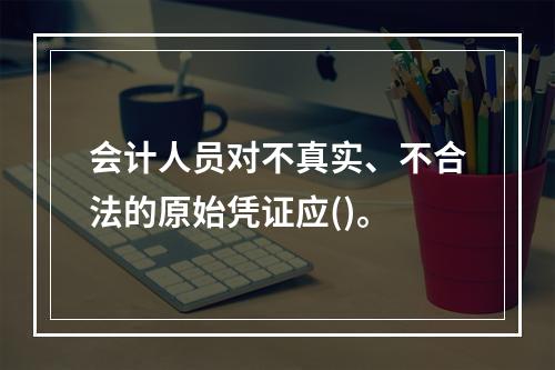 会计人员对不真实、不合法的原始凭证应()。