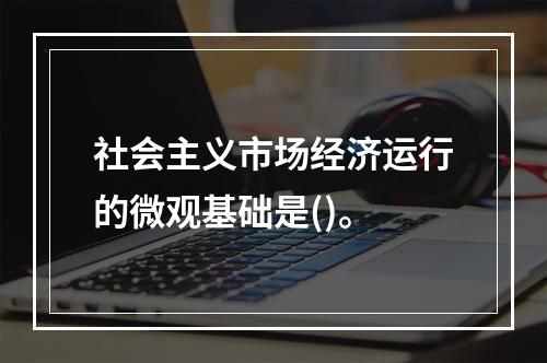 社会主义市场经济运行的微观基础是()。