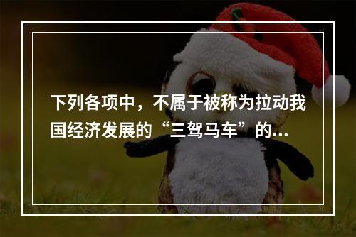 下列各项中，不属于被称为拉动我国经济发展的“三驾马车”的是(