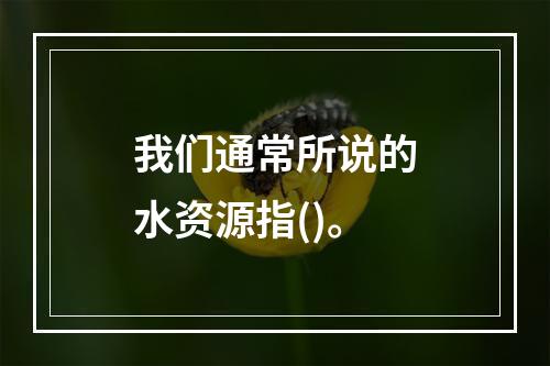 我们通常所说的水资源指()。