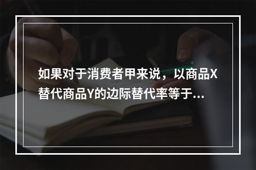 如果对于消费者甲来说，以商品X替代商品Y的边际替代率等于3；