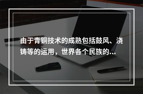 由于青铜技术的成熟包括鼓风、浇铸等的运用，世界各个民族的先人