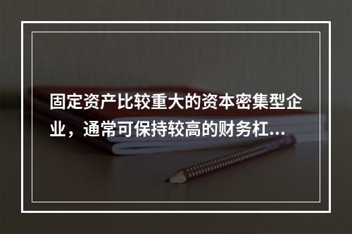 固定资产比较重大的资本密集型企业，通常可保持较高的财务杠杆系