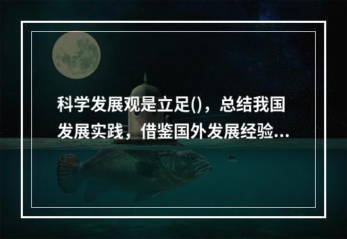 科学发展观是立足()，总结我国发展实践，借鉴国外发展经验，适