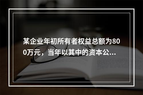 某企业年初所有者权益总额为800万元，当年以其中的资本公积金