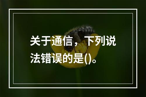 关于通信，下列说法错误的是()。