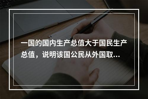 一国的国内生产总值大于国民生产总值，说明该国公民从外国取得的