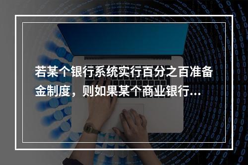 若某个银行系统实行百分之百准备金制度，则如果某个商业银行接收