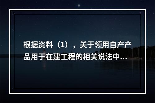 根据资料（1），关于领用自产产品用于在建工程的相关说法中，正