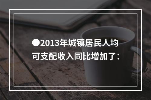 ●2013年城镇居民人均可支配收入同比增加了：