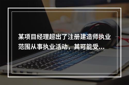 某项目经理超出了注册建造师执业范围从事执业活动，其可能受到的