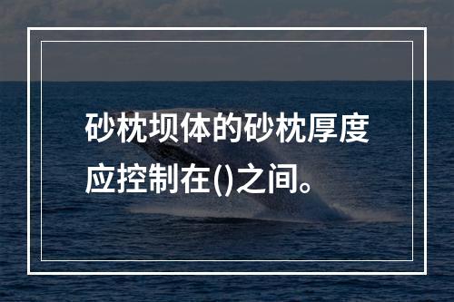 砂枕坝体的砂枕厚度应控制在()之间。