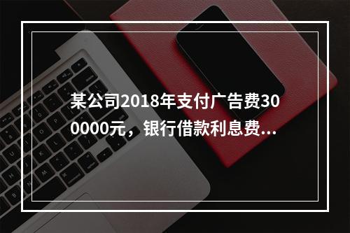 某公司2018年支付广告费300000元，银行借款利息费用2