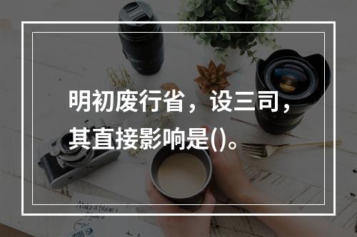 明初废行省，设三司，其直接影响是()。