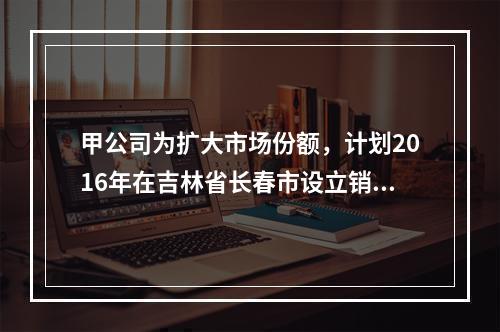 甲公司为扩大市场份额，计划2016年在吉林省长春市设立销售代