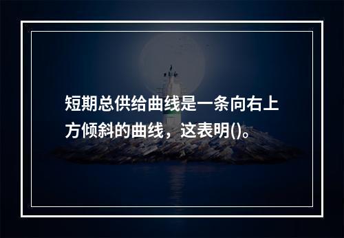 短期总供给曲线是一条向右上方倾斜的曲线，这表明()。