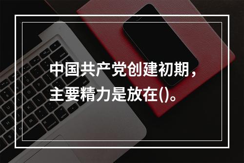 中国共产党创建初期，主要精力是放在()。