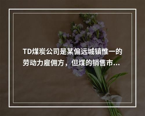 TD煤炭公司是某偏远城镇惟一的劳动力雇佣方，但煤的销售市场却