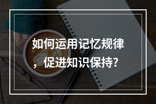 如何运用记忆规律，促进知识保持?