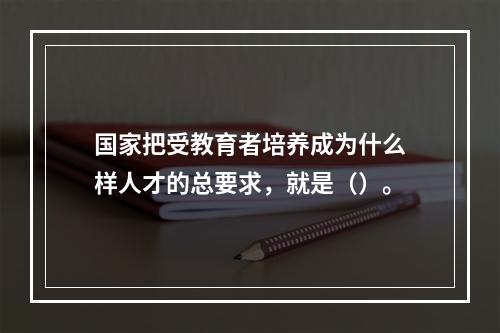 国家把受教育者培养成为什么样人才的总要求，就是（）。