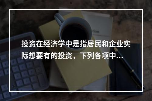 投资在经济学中是指居民和企业实际想要有的投资，下列各项中，属