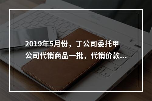 2019年5月份，丁公司委托甲公司代销商品一批，代销价款为3