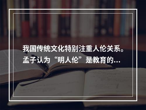 我国传统文化特别注重人伦关系。孟子认为“明人伦”是教育的根本