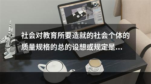 社会对教育所要造就的社会个体的质量规格的总的设想或规定是（）