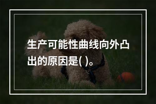 生产可能性曲线向外凸出的原因是( )。